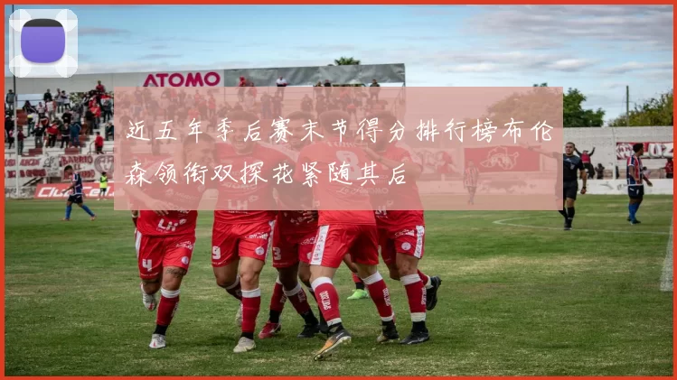 近五年季后赛末节得分排行榜布伦森领衔双探花紧随其后