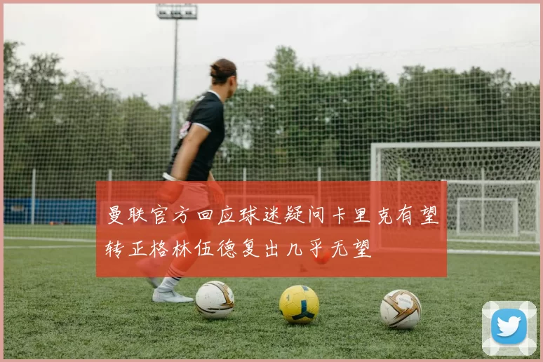 曼联官方回应球迷疑问卡里克有望转正格林伍德复出几乎无望