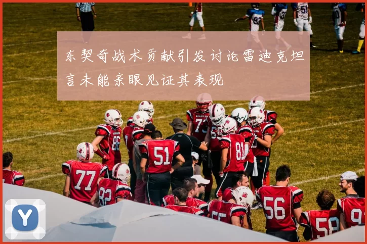 东契奇战术贡献引发讨论雷迪克坦言未能亲眼见证其表现