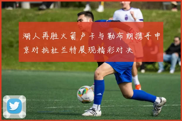 湖人再胜火箭卢卡与勒布朗携手申京对抗杜兰特展现精彩对决
