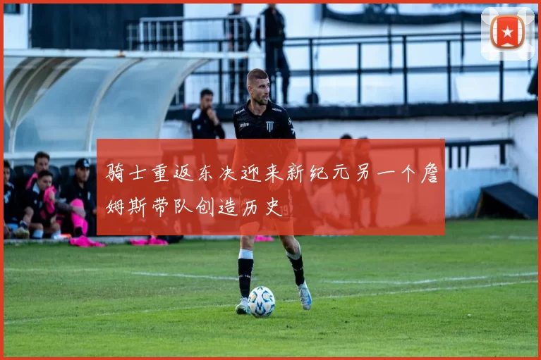 骑士重返东决迎来新纪元另一个詹姆斯带队创造历史