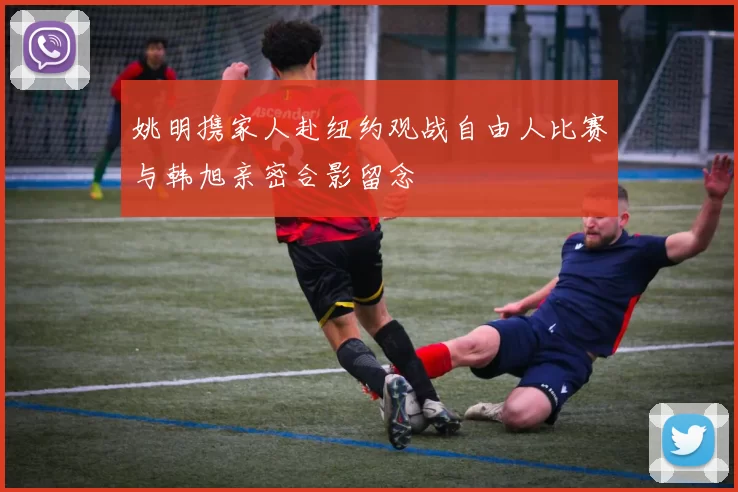 姚明携家人赴纽约观战自由人比赛与韩旭亲密合影留念
