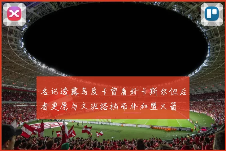 名记透露乌度卡曾看好卡斯尔但后者更愿与文班搭档而非加盟火箭