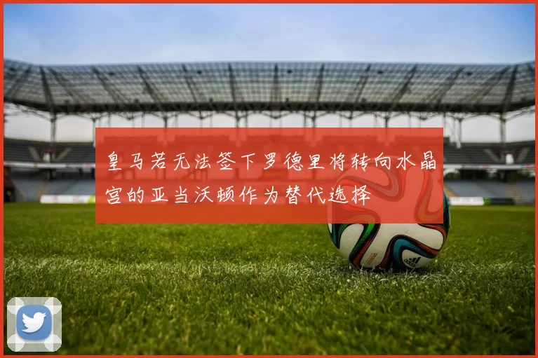 皇马若无法签下罗德里将转向水晶宫的亚当沃顿作为替代选择