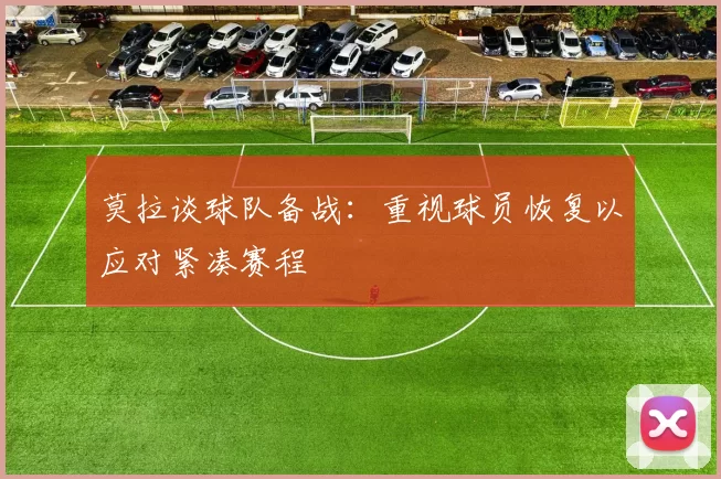 莫拉谈球队备战：重视球员恢复以应对紧凑赛程
