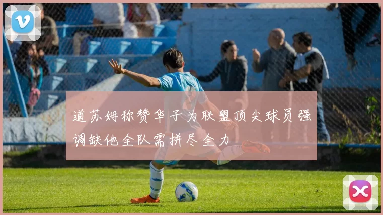 道苏姆称赞华子为联盟顶尖球员强调缺他全队需拼尽全力