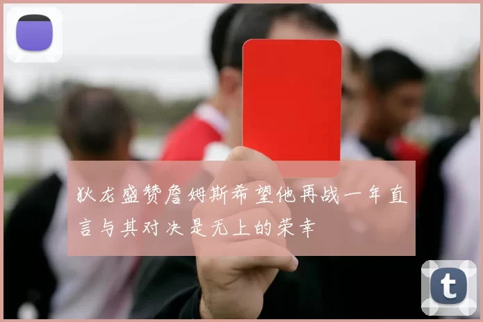 狄龙盛赞詹姆斯希望他再战一年直言与其对决是无上的荣幸