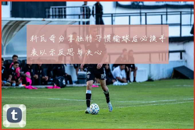 科瓦奇分享独特习惯输球后必换手表以示反思与决心