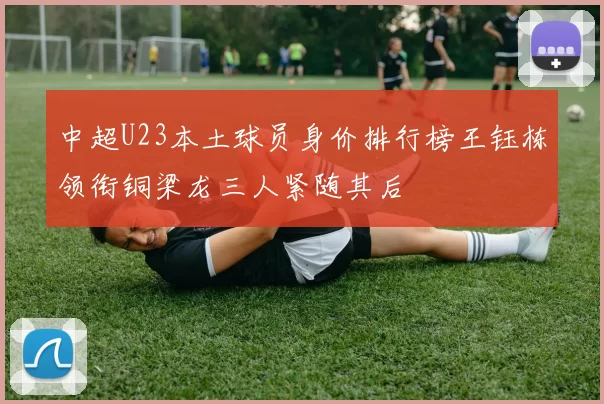 中超U23本土球员身价排行榜王钰栋领衔铜梁龙三人紧随其后