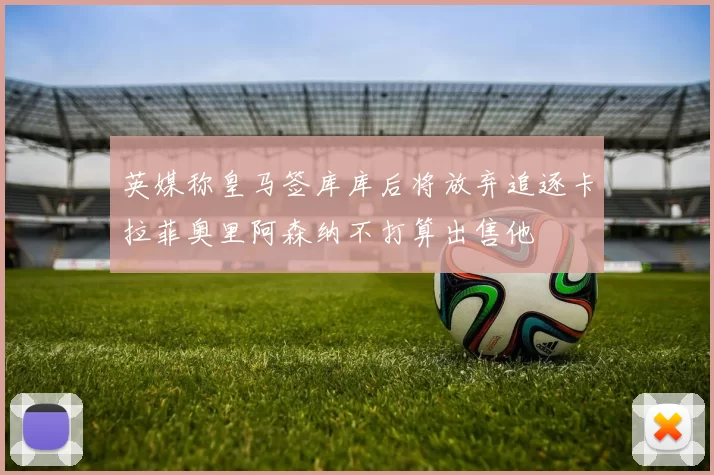 英媒称皇马签库库后将放弃追逐卡拉菲奥里阿森纳不打算出售他