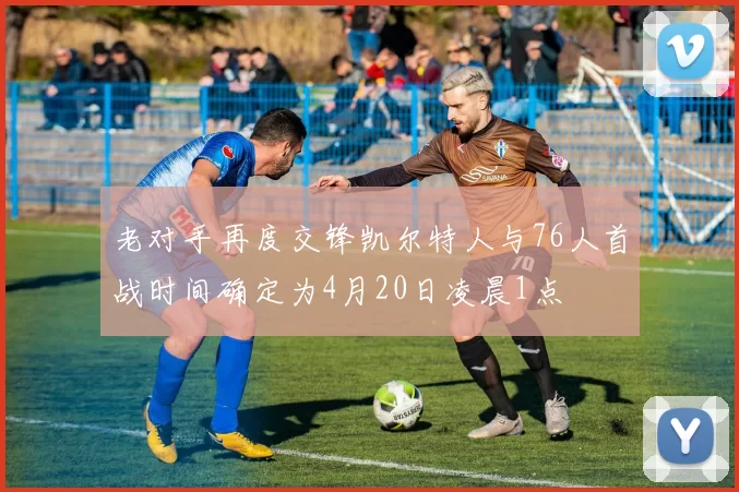 老对手再度交锋凯尔特人与76人首战时间确定为4月20日凌晨1点