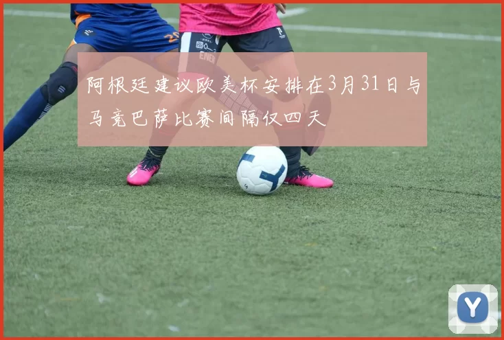 阿根廷建议欧美杯安排在3月31日与马竞巴萨比赛间隔仅四天
