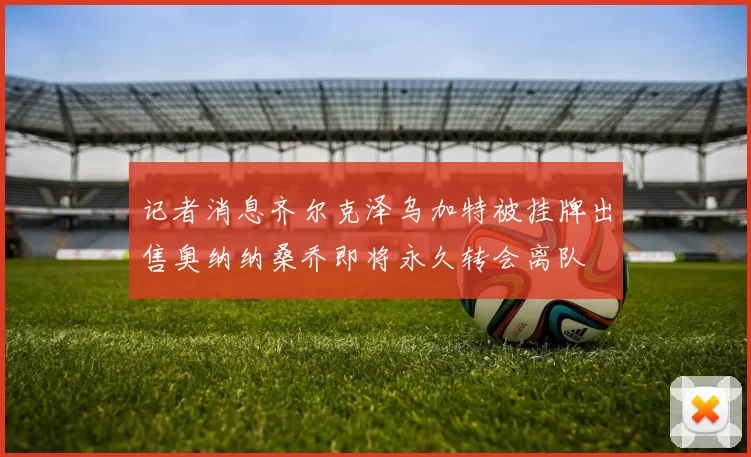 记者消息齐尔克泽乌加特被挂牌出售奥纳纳桑乔即将永久转会离队