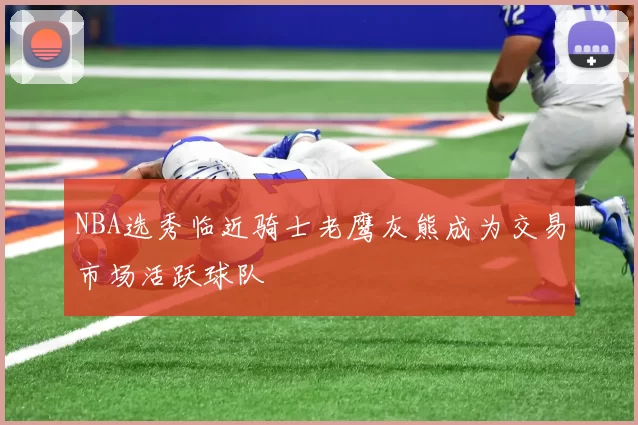 NBA选秀临近骑士老鹰灰熊成为交易市场活跃球队