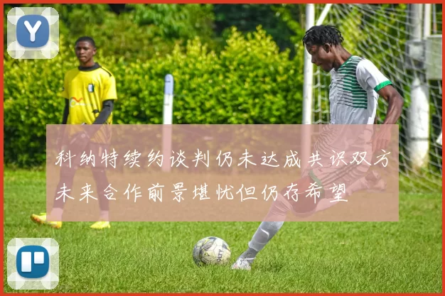 科纳特续约谈判仍未达成共识双方未来合作前景堪忧但仍存希望