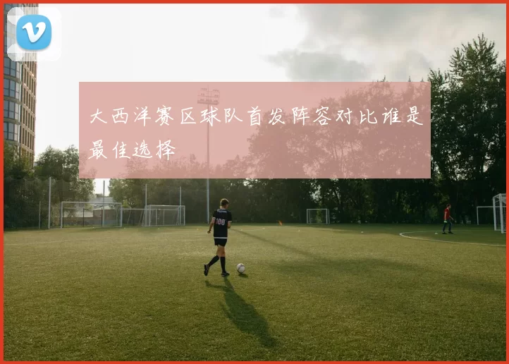 大西洋赛区球队首发阵容对比谁是最佳选择