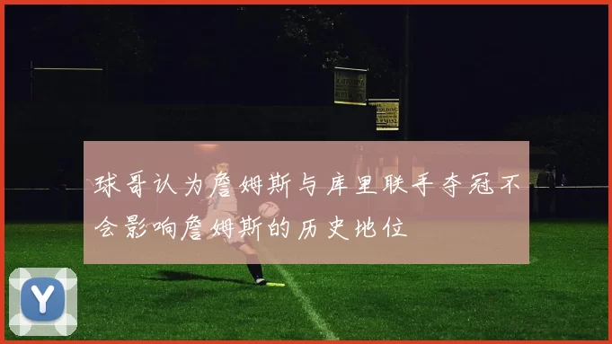 球哥认为詹姆斯与库里联手夺冠不会影响詹姆斯的历史地位