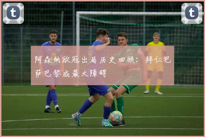 阿森纳欧冠出局历史回顾：拜仁巴萨巴黎成最大障碍