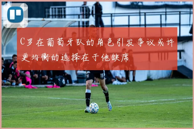C罗在葡萄牙队的角色引发争议或许更均衡的选择在于他缺席