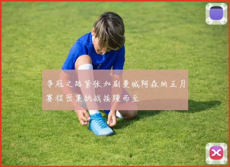 争冠之路紧张加剧曼城阿森纳五月赛程密集挑战接踵而至