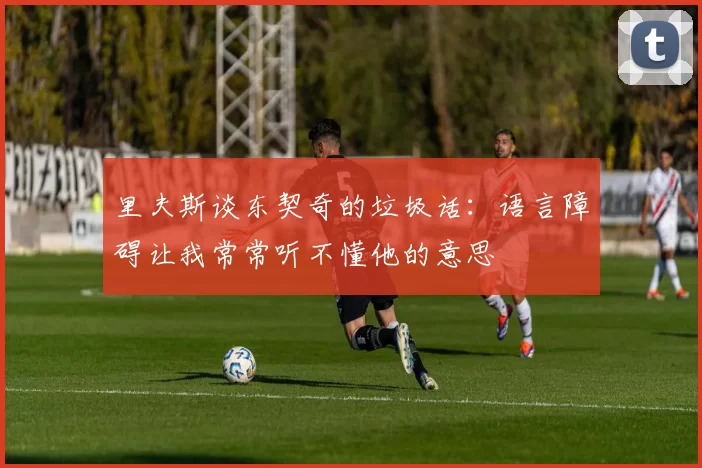 里夫斯谈东契奇的垃圾话：语言障碍让我常常听不懂他的意思