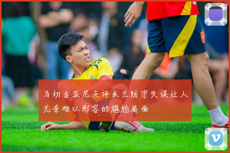 马切吉亚尼点评米兰防守失误让人无奈难以形容的尴尬局面
