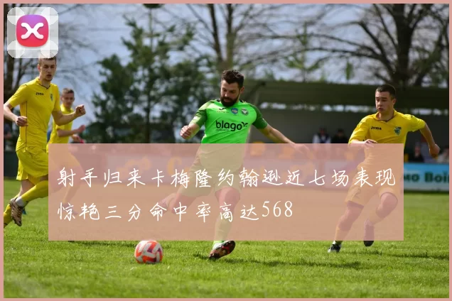 射手归来卡梅隆约翰逊近七场表现惊艳三分命中率高达568