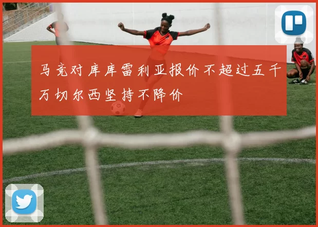 马竞对库库雷利亚报价不超过五千万切尔西坚持不降价